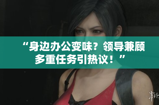 “身邊辦公變味？領(lǐng)導(dǎo)兼顧多重任務(wù)引熱議！”