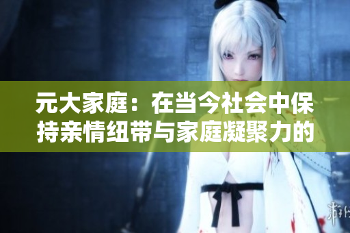 元大家庭：在當(dāng)今社會中保持親情紐帶與家庭凝聚力的重要性