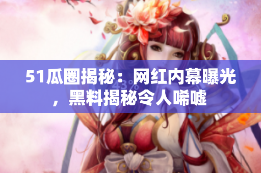 51瓜圈揭秘：網(wǎng)紅內(nèi)幕曝光，黑料揭秘令人唏噓 