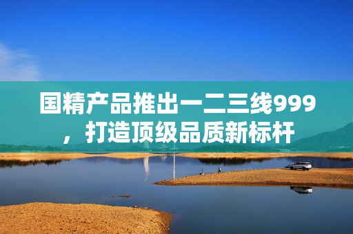 國精產(chǎn)品推出一二三線999，打造頂級品質(zhì)新標(biāo)桿