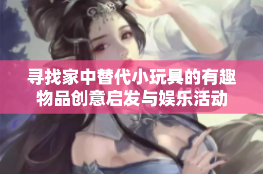 尋找家中替代小玩具的有趣物品創(chuàng)意啟發(fā)與娛樂活動