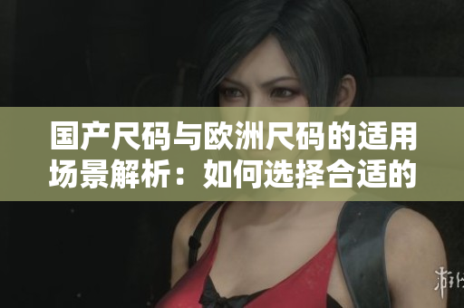 國產(chǎn)尺碼與歐洲尺碼的適用場景解析：如何選擇合適的尺碼？