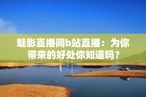 魅影直播間b站直播：為你帶來的好處你知道嗎？
