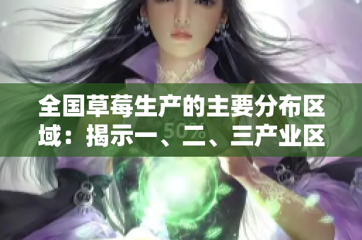 全國(guó)草莓生產(chǎn)的主要分布區(qū)域：揭示一、二、三產(chǎn)業(yè)區(qū)的不同特點(diǎn)和特色