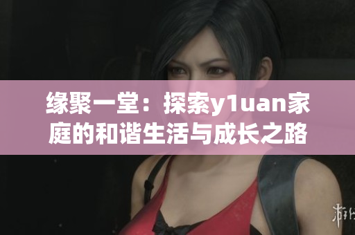 緣聚一堂：探索y1uan家庭的和諧生活與成長(zhǎng)之路