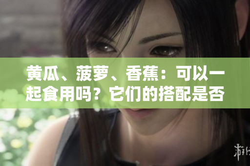 黃瓜、菠蘿、香蕉：可以一起食用嗎？它們的搭配是否健康？