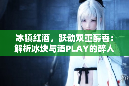 冰鎮(zhèn)紅酒，躍動雙重醇香：解析冰塊與酒PLAY的醉人交融
