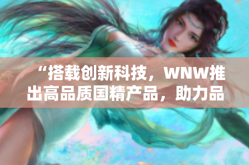 “搭載創(chuàng)新科技，WNW推出高品質(zhì)國精產(chǎn)品，助力品牌崛起！”