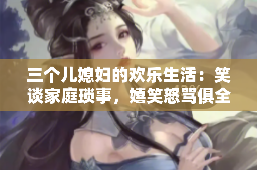 三個兒媳婦的歡樂生活：笑談家庭瑣事，嬉笑怒罵俱全