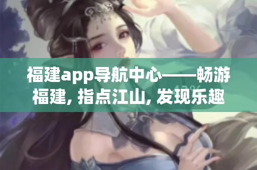 福建app導(dǎo)航中心——暢游福建, 指點(diǎn)江山, 發(fā)現(xiàn)樂趣