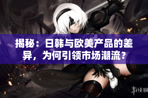 揭秘：日韓與歐美產(chǎn)品的差異，為何引領(lǐng)市場潮流？