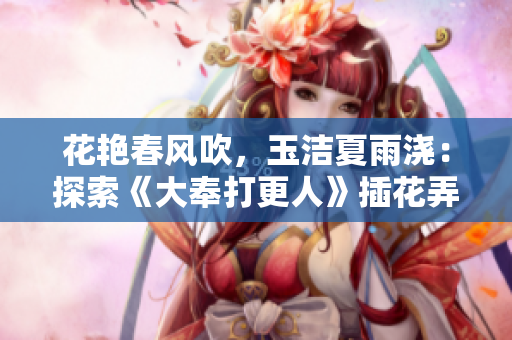 花艷春風(fēng)吹，玉潔夏雨澆：探索《大奉打更人》插花弄玉成語的內(nèi)涵與魅力