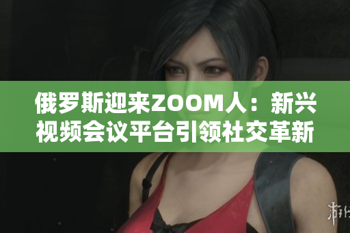 俄羅斯迎來ZOOM人：新興視頻會(huì)議平臺(tái)引領(lǐng)社交革新