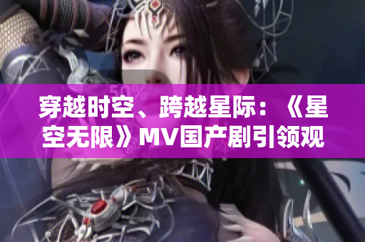 穿越時空、跨越星際：《星空無限》MV國產(chǎn)劇引領觀眾探索未知宇宙之旅