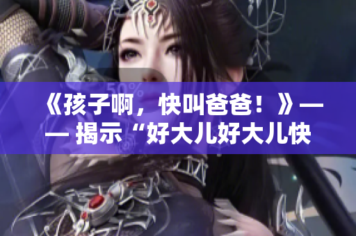 《孩子啊，快叫爸爸！》—— 揭示“好大兒好大兒快喊爹”背后的歌曲秘密