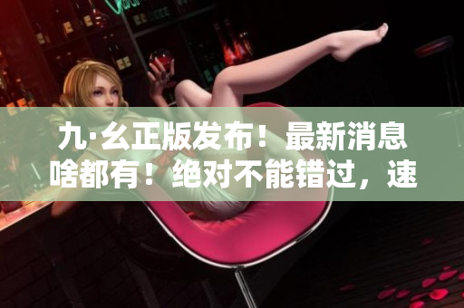 九·幺正版發(fā)布！最新消息啥都有！絕對(duì)不能錯(cuò)過(guò)，速來(lái)查收！