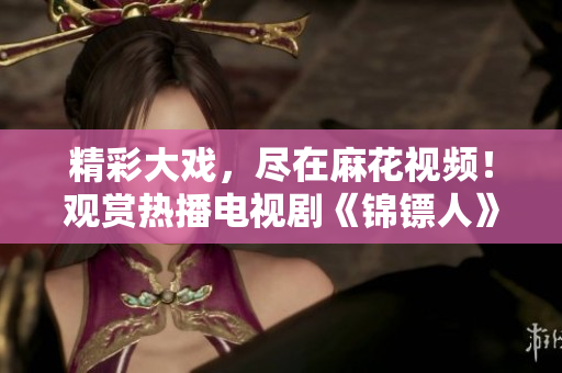 精彩大戲，盡在麻花視頻！觀賞熱播電視劇《錦鏢人》全程追劇體驗