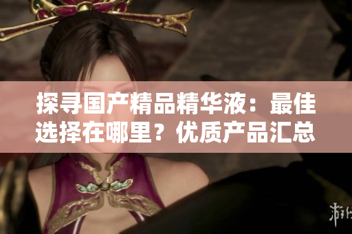 探尋國(guó)產(chǎn)精品精華液：最佳選擇在哪里？?jī)?yōu)質(zhì)產(chǎn)品匯總！