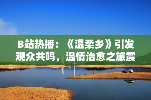 B站熱播：《溫柔鄉(xiāng)》引發(fā)觀眾共鳴，溫情治愈之旅震撼上線！