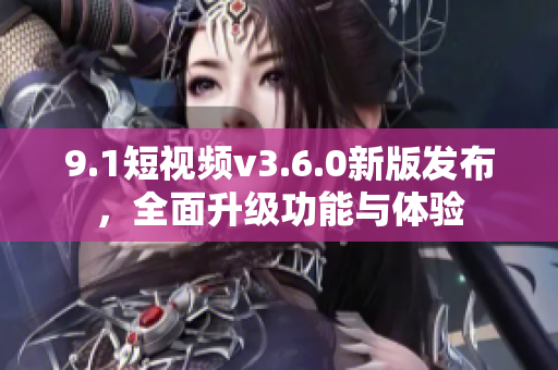 9.1短視頻v3.6.0新版發(fā)布，全面升級功能與體驗