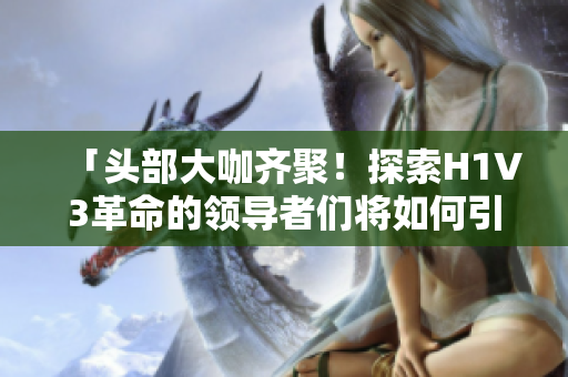「頭部大咖齊聚！探索H1V3革命的領(lǐng)導(dǎo)者們將如何引領(lǐng)未來智能時代」