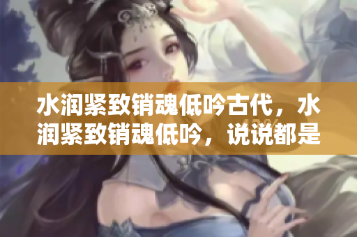 水潤(rùn)緊致銷(xiāo)魂低吟古代，水潤(rùn)緊致銷(xiāo)魂低吟，說(shuō)說(shuō)都是怎么的干對(duì)象的，睡眠を取らなくてもいい，睡覺(jué)抓著小雞一晚上會(huì)怎樣，睡過(guò)年紀(jì)最大的多少歲六十多463