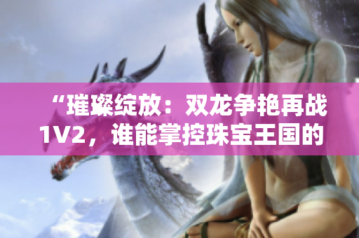 “璀璨綻放：雙龍爭(zhēng)艷再戰(zhàn)1V2，誰(shuí)能掌控珠寶王國(guó)的命運(yùn)？”