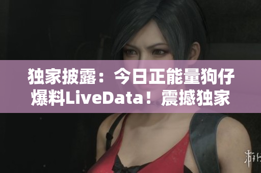獨(dú)家披露：今日正能量狗仔爆料LiveData！震撼獨(dú)家爆料！