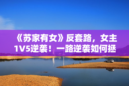 《蘇家有女》反套路，女主1V5逆襲！一路逆襲如何拯救家族？