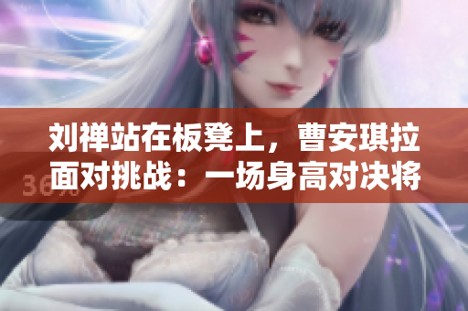 劉禪站在板凳上，曹安琪拉面對(duì)挑戰(zhàn)：一場(chǎng)身高對(duì)決將在籃球場(chǎng)上展開(kāi)