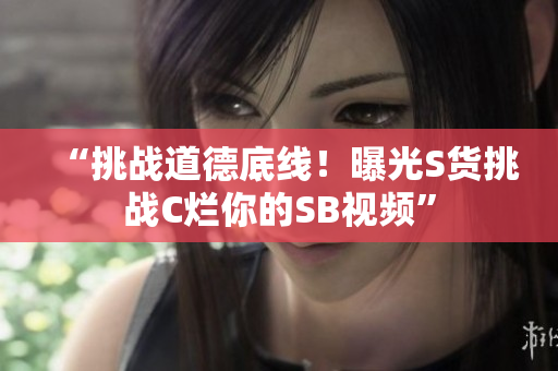 “挑戰(zhàn)道德底線！曝光S貨挑戰(zhàn)C爛你的SB視頻”