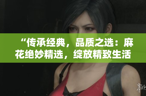 “傳承經(jīng)典，品質(zhì)之選：麻花絕妙精選，綻放精致生活的美好時(shí)刻！”