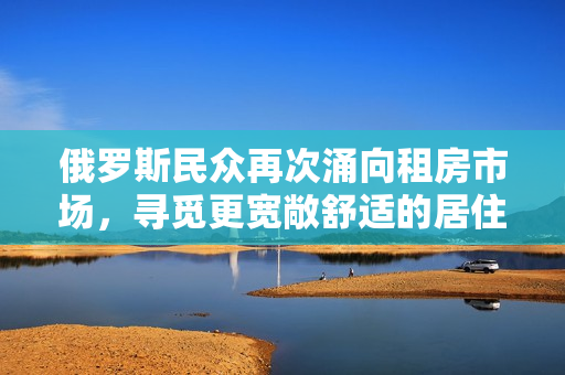 俄羅斯民眾再次涌向租房市場(chǎng)，尋覓更寬敞舒適的居住環(huán)境