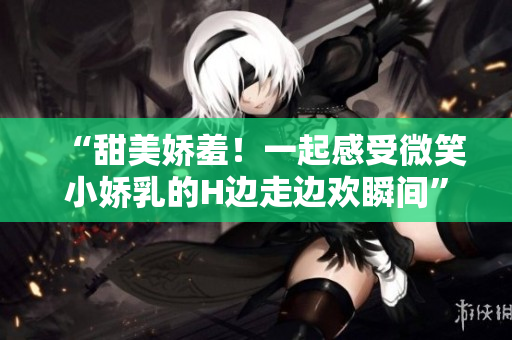 “甜美嬌羞！一起感受微笑小嬌乳的H邊走邊歡瞬間”