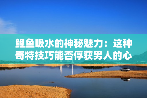 鯉魚(yú)吸水的神秘魅力：這種奇特技巧能否俘獲男人的心靈？
