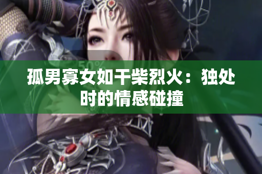 孤男寡女如干柴烈火：獨處時的情感碰撞