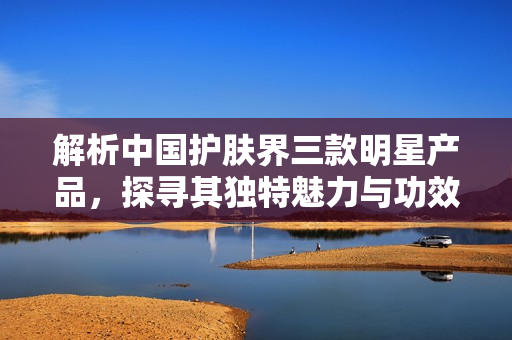 解析中國(guó)護(hù)膚界三款明星產(chǎn)品，探尋其獨(dú)特魅力與功效