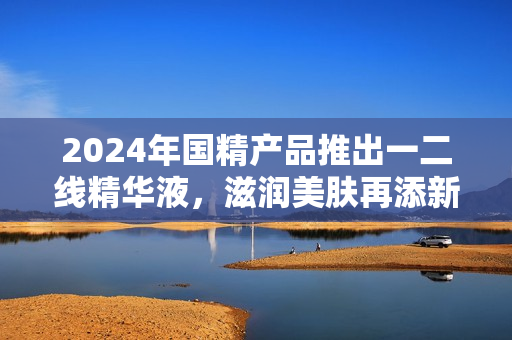 2024年國精產(chǎn)品推出一二線精華液，滋潤美膚再添新選擇