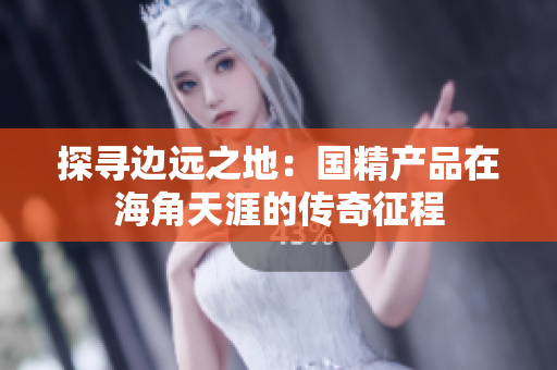 探尋邊遠(yuǎn)之地：國精產(chǎn)品在海角天涯的傳奇征程