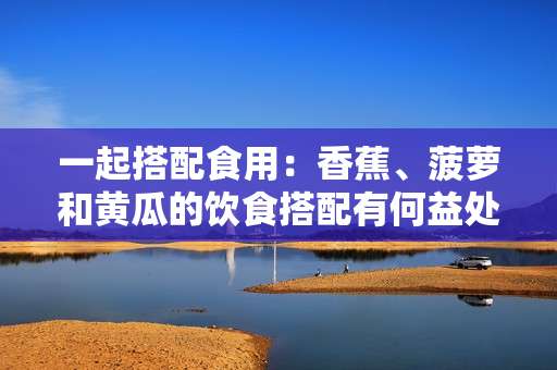 一起搭配食用：香蕉、菠蘿和黃瓜的飲食搭配有何益處？