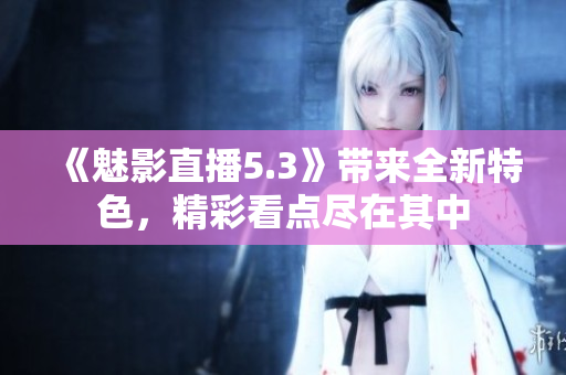《魅影直播5.3》帶來全新特色，精彩看點盡在其中