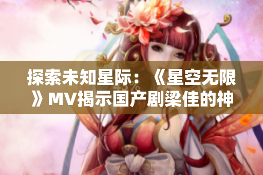 探索未知星際：《星空無限》MV揭示國產(chǎn)劇梁佳的神秘世界
