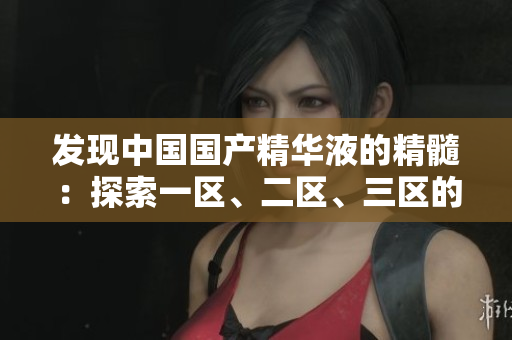 發(fā)現(xiàn)中國國產(chǎn)精華液的精髓：探索一區(qū)、二區(qū)、三區(qū)的獨特魅力