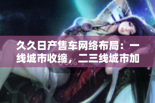 久久日產(chǎn)售車(chē)網(wǎng)絡(luò)布局：一線城市收縮，二三線城市加速擴(kuò)張