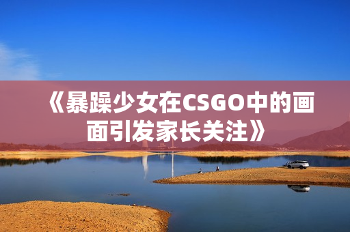 《暴躁少女在CSGO中的畫面引發(fā)家長(zhǎng)關(guān)注》