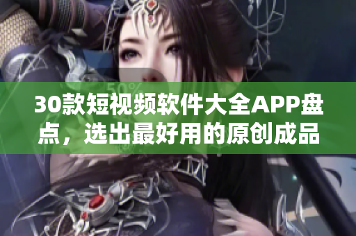 30款短視頻軟件大全APP盤點，選出最好用的原創(chuàng)成品編輯工具
