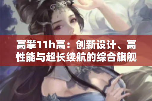 高攀11h高：創(chuàng)新設計、高性能與超長續(xù)航的綜合旗艦