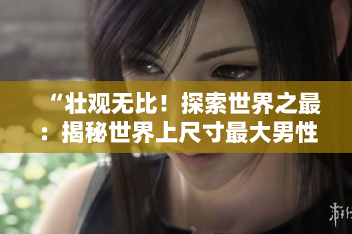 “壯觀無比！探索世界之最：揭秘世界上尺寸最大男性生殖器的持有者的獨特故事與照片！”