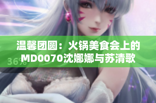 溫馨團(tuán)圓：火鍋美食會上的MD0070沈娜娜與蘇清歌