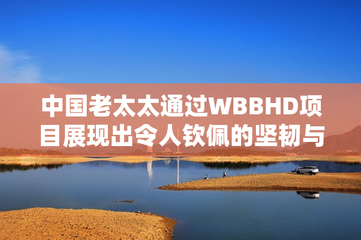 中國(guó)老太太通過(guò)WBBHD項(xiàng)目展現(xiàn)出令人欽佩的堅(jiān)韌與勇氣